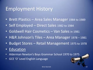 Employment History
•   Brett Plastics – Area Sales Manager 1984 to 1989
•   Self Employed – Direct Sales 1982 to 1984
•   Goldwell Hair Cosmetics – Van Sales in 1981
•   H&R Johnson’s Tiles – Area Manager 1978 – 1981
•   Budget Stores – Retail Management 1975 to 1978
•   Education
• Alderman Newton’s Boys Grammar School 1970 to 1975
• GCE ‘O’ Level English Language

                         Brian Stannett                14
 