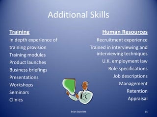 Additional Skills
Training                                        Human Resources
In depth experience of                       Recruitment experience
training provision                        Trained in interviewing and
Training modules                             interviewing techniques
Product launches                                U.K. employment law
Business briefings                                 Role specifications
Presentations                                         Job descriptions
Workshops                                                Management
Seminars                                                    Retention
Clinics                                                      Appraisal

                         Brian Stannett                             15
 