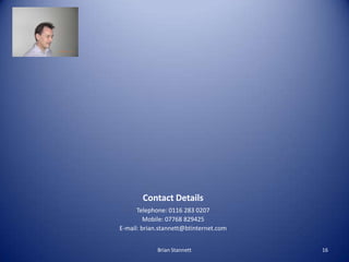 Contact Details
      Telephone: 0116 283 0207
         Mobile: 07768 829425
E-mail: brian.stannett@btinternet.com


             Brian Stannett             16
 