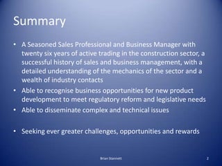 Summary
• A Seasoned Sales Professional and Business Manager with
  twenty six years of active trading in the construction sector, a
  successful history of sales and business management, with a
  detailed understanding of the mechanics of the sector and a
  wealth of industry contacts
• Able to recognise business opportunities for new product
  development to meet regulatory reform and legislative needs
• Able to disseminate complex and technical issues

• Seeking ever greater challenges, opportunities and rewards


                             Brian Stannett                          2
 