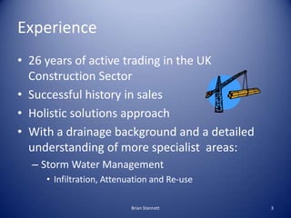 Experience
• 26 years of active trading in the UK
  Construction Sector
• Successful history in sales
• Holistic solutions approach
• With a drainage background and a detailed
  understanding of more specialist areas:
  – Storm Water Management
     • Infiltration, Attenuation and Re-use

                           Brian Stannett     3
 