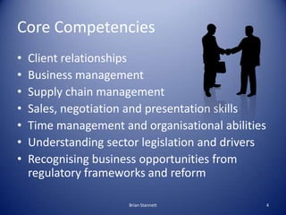 Core Competencies
•   Client relationships
•   Business management
•   Supply chain management
•   Sales, negotiation and presentation skills
•   Time management and organisational abilities
•   Understanding sector legislation and drivers
•   Recognising business opportunities from
    regulatory frameworks and reform

                      Brian Stannett               4
 