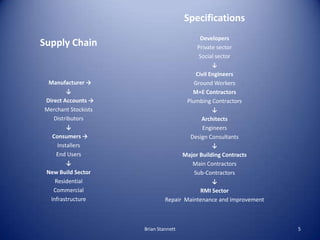 Specifications
                                            Developers
Supply Chain                              Private sector
                                           Social sector
                                                 ↓
                                          Civil Engineers
 Manufacturer →                          Ground Workers
         ↓                              M+E Contractors
Direct Accounts →                     Plumbing Contractors
Merchant Stockists                               ↓
   Distributors                             Architects
         ↓                                   Engineers
   Consumers →                         Design Consultants
     Installers                                  ↓
    End Users                       Major Building Contracts
         ↓                              Main Contractors
New Build Sector                         Sub-Contractors
    Residential                                  ↓
   Commercial                               RMI Sector
  Infrastructure              Repair Maintenance and Improvement



                     Brian Stannett                                5
 