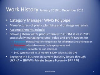 Work History January 2010 to December 2011
• Category Manager WMS Polypipe
• Manufacturers of plastic plumbing and drainage materials
• Accomplishments include:
• Growing storm water product family to £3.3M sales in 2011
  successfully managing volume, value and profit targets for
   –   Polystorm modular water storage cells for infiltration and attenuation
   –   Polysewer adoptable sewer drainage systems and
   –   Rainstream rainwater re-use solutions
   –   (400 systems sold in 18 months £800K value at 36% GP)
• Engaging the business in current industry issues through
  UKRHA – SBWWI (Private Sewers Forum) – BPF PPG


                                  Brian Stannett                                6
 
