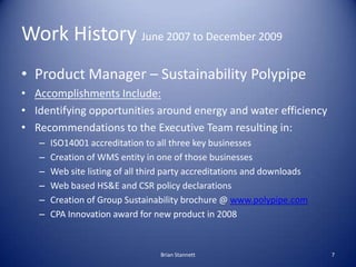 Work History June 2007 to December 2009
• Product Manager – Sustainability Polypipe
• Accomplishments Include:
• Identifying opportunities around energy and water efficiency
• Recommendations to the Executive Team resulting in:
   –   ISO14001 accreditation to all three key businesses
   –   Creation of WMS entity in one of those businesses
   –   Web site listing of all third party accreditations and downloads
   –   Web based HS&E and CSR policy declarations
   –   Creation of Group Sustainability brochure @ www.polypipe.com
   –   CPA Innovation award for new product in 2008


                                  Brian Stannett                          7
 