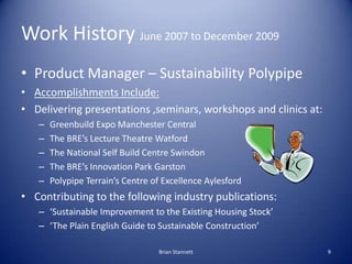 Work History June 2007 to December 2009
• Product Manager – Sustainability Polypipe
• Accomplishments Include:
• Delivering presentations ,seminars, workshops and clinics at:
   –   Greenbuild Expo Manchester Central
   –   The BRE’s Lecture Theatre Watford
   –   The National Self Build Centre Swindon
   –   The BRE’s Innovation Park Garston
   –   Polypipe Terrain’s Centre of Excellence Aylesford
• Contributing to the following industry publications:
   – ‘Sustainable Improvement to the Existing Housing Stock’
   – ‘The Plain English Guide to Sustainable Construction’

                                  Brian Stannett                  9
 
