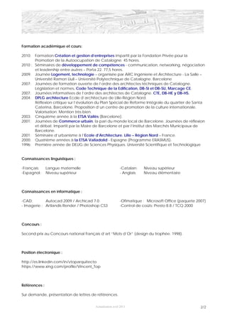 Formation académique et cours:

2010:  Formation Création et gestion d’entreprises impartit par la Fondation Privée pour la
       Promotion de la Autoocupation de Catalogne. 45 hores.
2010 : Séminaires de développement de compétences - communication, networking, négociation
       et leadership entre autres – Porta 22. 77,5 hores.
2009: Journée Logement, technologie – organisée par ARC Ingénierie et Architecture - La Salle –
       Université Ramon Llull – Université Polytechnique de Catalogne. Barcelone
2007: Journées de formation ouverte de l’ordre des architectes téchniques de Catalogne.
       Législation et normes. Code Technique de la Edification, DB-SI et DB-SU, Marcage CE.
2007: Journées informatives de l’ordre des architectes de Catalogne. CTE, DB-HE y DB-HS.
2004: DPLG architecture Ecole d’architecture de Lille-Région Nord.
       Réflexion critique sur l’évolution du Plan Spécial de Reforme Intégrale du quartier de Santa
       Caterina, Barcelone. Proposition d’un centre de promotion de la culture internationale.
       Valorisation: Mention très bien.
2003: Cinquième année à la ETSA Vallès (Barcelone).
2001: Journées de Commerce urbain, la pari du monde local de Barcelone. Journées de réflexion
       et débat. Impartit par la Maire de Barcelone et par l’Institut des Marchés Municipaux de
       Barcelone.
2001: Séminaire d’urbanisme à l’Ecole d’Architecture. Lille – Région Nord – France.
2000: Quatrième années à la ETSA Valladolid - Espagne (Programme ERASMUS).
1996: Première année de DEUG de Sciences Physiques. Université Scientifique et Technologique


Connaissances linguistiques :

-Français:     Langue maternelle                          -Catalan:    Niveau supérieur
-Espagnol:     Niveau supérieur                           - Anglais:   Niveau élémentaire



Connaissances en informatique :

-CAD:        Autocad 2009 / Archicad 7.0                  -Ofimatique : Microsoft Office (paquete 2007)
- Imagerie : Artlandis Render / Photoshop CS3             -Control de coûts: Presto 8.8 / TCQ 2000



Concours :

Second prix au Concours national français d’art “Mots d’Or” (design du trophée. 1998).



Position électronique :

http://es.linkedin.com/in/vtoparquitecto
https://www.xing.com/profile/Vincent_Top



Références :

Sur demande, présentation de lettres de références.


                                       Actualisation avril 2011                                     2/2
 