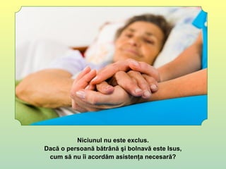 Niciunul nu este exclus.
Dacă o persoană bătrână şi bolnavă este Isus,
cum să nu îi acordăm asistenţa necesară?
 