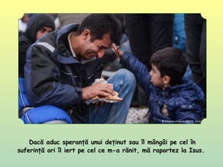Dacă aduc speranţă unui deţinut sau îl mângâi pe cel în
suferinţă ori îl iert pe cel ce m-a rănit, mă raportez la Isus.
 