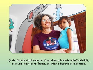 Şi de fiecare dată rodul va fi nu doar o bucurie adusă celuilalt,
ci o vom simţi şi noi înşine, şi chiar o bucurie şi mai mare.
 