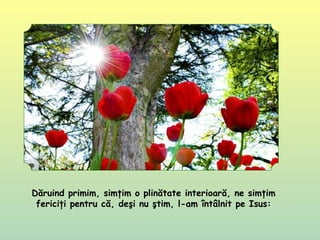 Dăruind primim, simţim o plinătate interioară, ne simţim
fericiţi pentru că, deşi nu ştim, l-am întâlnit pe Isus:
 