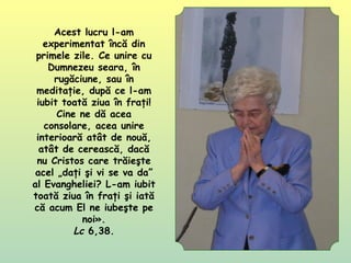 Acest lucru l-am
experimentat încă din
primele zile. Ce unire cu
Dumnezeu seara, în
rugăciune, sau în
meditaţie, după ce l-am
iubit toată ziua în fraţi!
Cine ne dă acea
consolare, acea unire
interioară atât de nouă,
atât de cerească, dacă
nu Cristos care trăieşte
acel „daţi şi vi se va da”
al Evangheliei? L-am iubit
toată ziua în fraţi şi iată
că acum El ne iubeşte pe
noi».
Lc 6,38.
 