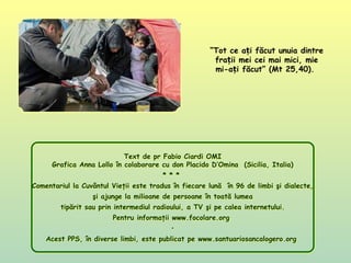 “Tot ce a i făcut unuia dintreț
fra ii mei cei mai mici, mieț
mi-a i făcut” (Mt 25,40).ț
Text de pr Fabio Ciardi OMI
Grafica Anna Lollo în colaborare cu don Placido D’Omina (Sicilia, Italia)
* * *
Comentariul la Cuvântul Vieţii este tradus în fiecare lună în 96 de limbi şi dialecte,
şi ajunge la milioane de persoane în toată lumea
tipărit sau prin intermediul radioului, a TV şi pe calea internetului.
Pentru informaţii www.focolare.org
•
Acest PPS, în diverse limbi, este publicat pe www.santuariosancalogero.org
Text de pr Fabio Ciardi OMI
Grafica Anna Lollo în colaborare cu don Placido D’Omina (Sicilia, Italia)
* * *
Comentariul la Cuvântul Vieţii este tradus în fiecare lună în 96 de limbi şi dialecte,
şi ajunge la milioane de persoane în toată lumea
tipărit sau prin intermediul radioului, a TV şi pe calea internetului.
Pentru informaţii www.focolare.org
•
Acest PPS, în diverse limbi, este publicat pe www.santuariosancalogero.org
 