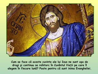 Cum se face că aceste cuvinte ale lui Isus ne sunt aşa de
dragi şi continuu se reîntorc în Cuvântul Vieţii pe care îl
alegem în fiecare lună? Poate pentru că sunt inima Evangheliei.
 