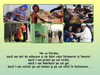 Ne va întreba
dacă am dat de mâncare şi de băut celui înfometat şi însetat,
dacă l-am primit pe cel străin,
dacă l-am îmbrăcat pe cel gol,
dacă l-am vizitat pe cel bolnav şi pe cel aflat în închisoare...
 