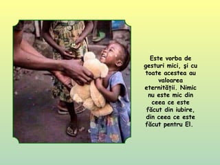 Este vorba de
gesturi mici, şi cu
toate acestea au
valoarea
eternităţii. Nimic
nu este mic din
ceea ce este
făcut din iubire,
din ceea ce este
făcut pentru El.
 