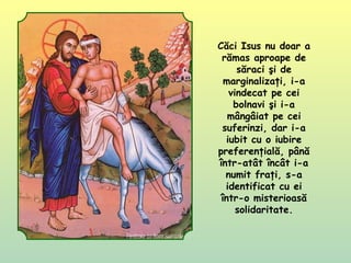 Căci Isus nu doar a
rămas aproape de
săraci şi de
marginalizaţi, i-a
vindecat pe cei
bolnavi şi i-a
mângâiat pe cei
suferinzi, dar i-a
iubit cu o iubire
preferenţială, până
într-atât încât i-a
numit fraţi, s-a
identificat cu ei
într-o misterioasă
solidaritate.
 