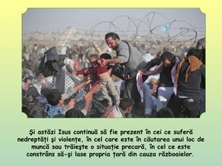 Şi astăzi Isus continuă să fie prezent în cei ce suferă
nedreptăţi şi violenţe, în cel care este în căutarea unui loc de
muncă sau trăieşte o situaţie precară, în cel ce este
constrâns să-şi lase propria ţară din cauza războaielor.
 