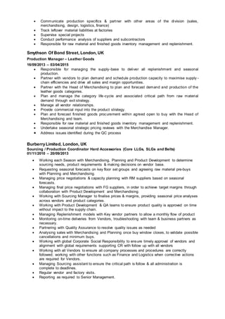  Communicate production specifics & partner with other areas of the division (sales,
merchandising, design, logistics, finance)
 Track leftover material liabilities at factories
 Supervise special projects
 Conduct performance analysis of suppliers and subcontractors
 Responsible for raw material and finished goods inventory management and replenishment.
Smythson Of Bond Street, London, UK
Production Manager – Leather Goods
16/09/2013 – 03/04/2015
 Responsible for managing the supply-base to deliver all replenishment and seasonal
production.
 Partner with vendors to plan demand and schedule production capacity to maximise supply -
chain efficiencies and drive all sales and margin opportunities.
 Partner with the Head of Merchandising to plan and forecast demand and production of the
leather goods categories.
 Plan and manage the category life-cycle and associated critical path from raw material
demand through exit strategy.
 Manage all vendor relationships.
 Provide commercial input into the product strategy.
 Plan and forecast finished goods procurement within agreed open to buy with the Head of
Merchandising and team.
 Responsible for raw material and finished goods inventory management and replenishment.
 Undertake seasonal strategic pricing reviews with the Merchandise Manager.
 Address issues identified during the QC process
BurberryLimited, London, UK
Sourcing / Production Coordinator Hard Accessories (Core LLGs, SLGs and Belts)
01/11/2010 – 20/09/2013
 Working each Season with Merchandising, Planning and Product Development to determine
sourcing needs, product requirements & making decisions on vendor base.
 Requesting seasonal forecasts on key floor set groups and agreeing raw material pre-buys
with Planning and Merchandising.
 Managing price negotiations & capacity planning with RM suppliers based on seasonal
forecasts.
 Managing final price negotiations with FG suppliers, in order to achieve target margins through
collaboration with Product Development and Merchandising.
 Working with Sourcing Manager to finalise prices & margins, providing seasonal price analyses
across vendors and product categories.
 Working with Product Development & QA teams to ensure product quality is approved on time
without impact to the supply chain.
 Managing Replenishment models with Key vendor partners to allow a monthly flow of product
 Monitoring on-time deliveries from Vendors, troubleshooting with team & business partners as
necessary.
 Partnering with Quality Assurance to resolve quality issues as needed
 Analysing sales with Merchandising and Planning once buy window closes, to validate possible
cancellations and minimum buys.
 Working with global Corporate Social Responsibility to ensure timely approval of vendors and
alignment with global requirements supporting CR with follow up with all vendors
 Working with all Vendors to ensure all company processes and procedures are correctly
followed; working with other functions such as Finance and Logistics when corrective actions
are required for Vendors.
 Managing Sourcing assistant to ensure the critical path is follow & all administration is
complete to deadlines.
 Regular vendor and factory visits.
 Reporting as required to Senior Management.
 