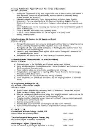 Sourcing Assistant Non Apparel (Prorsum Accessories and Jewellery)
01/11/08 – 29/10/2010
 Dealing with suppliers from a very early stage of production in terms of pricing, raw material &
order placement, until the last stage of delivery and also invoicing (if necessary dealing
between suppliers and accounts)
 Liaise with different departments during both pre and post production stages (Product
Development, Planning &Merchandising, QA, Customer Operations, Logistics, Finance)
 Monitor and maintain accuracy of data within the system following buying meetings and range
reviews
 Ensure that all vendors receive necessary raw materials and trims in order to deliver goods on
agreed ex-factory date.
 Follow up deliveries with vendors and run weekly reports.
 To act as a liaison between vendor and QA with regards to all quality issues.
 Runway 2 Reality Project
Sales Coordinator (All divisions for US, Mexico and Brazil)
01/05/08 – 28/10/08
 Manage US sales support team, ensuring an adequate workload balance, highlighting training
needs, overseeing the coaching and the integration of new team members.
 Manage the US order book, actively participating in the lifecycle of the customer orders from
order receipt to the dispatch of goods.
 Develop a deep understanding of the regional issues, worked closely with Commercial and
US Sales Management teams.
 Analyze data and responsible for all Order Status and Cancellation reporting.
Sales Administrator (Womenswear for US Retail / Wholesale)
02/07/07 – 30/04/08
 Coordinate sales for the USA Retail and Wholesale womenswear business.
 Liaise with Merchandising; Product Development; Buying; Production; and Commercial teams
for all womenswear business needs.
 Raise customer orders and amendments, cancellations and re-timings.
 Analyze all data and responsible for reporting (CMS, Preview Report) for the line manager,
Production and US Sales Teams.
 Produce invoices and Packing lists for direct delivery shipments.
 Liaise with warehouses (both In the UK and the US) and Shipping in relation to shipments
issues
VF Corporation, Nottingham, UK
Key Account Coordinator for Eastpak
15/03/04 – 27/04/07
 Point of contact at HQ for key customers (Cisalfa, La Rinascente, Compar-Bata, etc) and
Brand managers in Italian market place
 Effective management of Key Accounts’ orders (from receipt to delivery), making sure the KA
needs are met in line with company and brand strategies/policies.
 Proactive resolution of potential account issues arising through progress monitoring (special
handling issues, costs analysis, etc)
 Business analysis and reporting
 Providing both buyers/customers and managers with order status information
 Action oriented relationships with warehouse and distribution network across Europe
E D U C AT I O N
Central Saint Martins College, London, UK
Fashion Design and Marketing Course 10/07 – 12/07
Trentino School of Management, Trento, Italy
MSc Masters Degree in Marketing Management 11/02 – 12/03
Universityof Cagliari, Cagliari, Italy
Laurea in Economics (4-year degree, equivalent to an MSc) 10/95 – 04/02
 