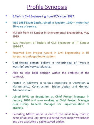 Profile Synopsis
 B.Tech in Civil Engineering from IIT/Kanpur 1987
 IRSE 1988 Exam Batch, Joined in January, 1990 – more than
26 years of service.
 M.Tech from IIT Kanpur in Environmental Engineering, May
1989.
 Was President of Society of Civil Engineers at IIT Kanpur
1986-87.
 Received Best Project Award in Civil Engineering at IIT
Kanpur as undergraduate student.
 God fearing person, believe in the principal of “work is
worship” and very passionate.
 Able to take bold decision within the ambient of the
contract.
 Posted in Railways in various capacities in Operation &
Maintenance, Construction, Bridge design and General
Administration.
 Joined RVNL on deputation as Chief Project Manager in
January 2010 and now working as Chief Project Manager
cum Group General Manager for implementation of
projects.
 Executing Metro works in one of the most busy road in
heart of Kolkata City. Have executed three major workshops
and also executing a cable stayed bridge.
 