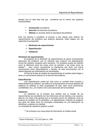 Ingeniería de Requerimientos
Herramienta para Implementar LEL y Escenarios Página: 12
plantea que en esta fase hay que considerar por lo menos tres aspectos
fundamentales:
• Comprender el problema
• Describir formalmente el problema
• Obtener un acuerdo sobre la naturaleza del problema
Esto nos llevaría a simplificar el proceso a tres etapas para obtener los
requerimientos del problema que estamos atacando, estas etapas son las
siguientes [Loucopoulos]:
• Elicitación de requerimientos
• Especificación
• Validación
Elicitación de requerimientos
El propósito de la elicitación de requerimientos es ganar conocimientos
relevantes del problema, que se utilizarán para producir una especificación
formal del software necesario para resolverlo. “Un problema puede ser definido
como la diferencia entre las cosas como se perciben y las cosas como se
desean”1
. Aquí vemos nuevamente la importancia que tiene una buena
comunicación entre desarrolladores y clientes; de esta comunicación con el
cliente depende que entendamos sus necesidades.
Al final de la fase de análisis de requerimientos el analista podría llegar a
tener un conocimiento extenso en el dominio del problema.
Especificación
Una especificación puede ser vista como un contrato entre usuarios y
desarrolladores de software, que define el comportamiento funcional deseado del
artefacto de software (y otras propiedades de éste, tales como perfomance,
confiabilidad, etc.), sin mostrar como será alcanzada tal funcionalidad.
Validación
La validación es el proceso que certifica que el modelo de los
requerimientos es consistente con las intenciones de los clientes y los usuarios;
ésta es una visión más general que el concepto común de validación, pues se
produce en paralelo con la elicitación y la especificación, tratando de asegurar
que tanto las ideas como los conceptos presentados en una descripción se
identifican y explican con claridad
La necesidad de validación aparece cuando:
• Se incorpora una nueva pieza de información al modelo actual.
1
Gause & Weinberg. Turn your lights on, 1989
 