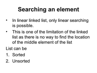 Searching an element
• In linear linked list, only linear searching
is possible.
• This is one of the limitation of the linked
list as there is no way to find the location
of the middle element of the list
List can be
1. Sorted
2. Unsorted
 