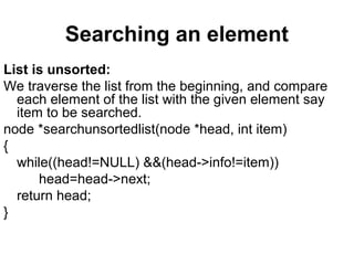 Searching an element
List is unsorted:
We traverse the list from the beginning, and compare
each element of the list with the given element say
item to be searched.
node *searchunsortedlist(node *head, int item)
{
while((head!=NULL) &&(head->info!=item))
head=head->next;
return head;
}
 