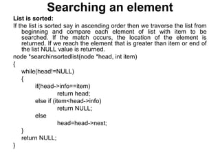 Searching an element
List is sorted:
If the list is sorted say in ascending order then we traverse the list from
beginning and compare each element of list with item to be
searched. If the match occurs, the location of the element is
returned. If we reach the element that is greater than item or end of
the list NULL value is returned.
node *searchinsortedlist(node *head, int item)
{
while(head!=NULL)
{
if(head->info==item)
return head;
else if (item<head->info)
return NULL;
else
head=head->next;
}
return NULL;
}
 