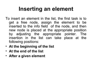 Inserting an element
To insert an element in the list, the first task is to
get a free node, assign the element to be
inserted to the info field of the node, and then
new node is placed at the appropriate position
by adjusting the appropriate pointer. The
insertion in the list can take place at the
following positions:
• At the beginning of the list
• At the end of the list
• After a given element
 
