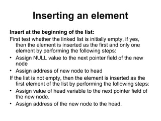 Inserting an element
Insert at the beginning of the list:
First test whether the linked list is initially empty, if yes,
then the element is inserted as the first and only one
element by performing the following steps:
• Assign NULL value to the next pointer field of the new
node
• Assign address of new node to head
If the list is not empty, then the element is inserted as the
first element of the list by performing the following steps:
• Assign value of head variable to the next pointer field of
the new node.
• Assign address of the new node to the head.
 