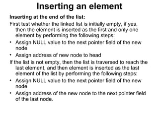 Inserting an element
Inserting at the end of the list:
First test whether the linked list is initially empty, if yes,
then the element is inserted as the first and only one
element by performing the following steps:
• Assign NULL value to the next pointer field of the new
node
• Assign address of new node to head
If the list is not empty, then the list is traversed to reach the
last element, and then element is inserted as the last
element of the list by performing the following steps:
• Assign NULL value to the next pointer field of the new
node
• Assign address of the new node to the next pointer field
of the last node.
 