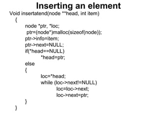 Inserting an element
Void insertatend(node **head, int item)
{
node *ptr, *loc;
ptr=(node*)malloc(sizeof(node));
ptr->info=item;
ptr->next=NULL;
if(*head==NULL)
*head=ptr;
else
{
loc=*head;
while (loc->next!=NULL)
loc=loc->next;
loc->next=ptr;
}
}
 