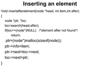 Inserting an element
Void insertafterelement(node *head, int item,int after)
{
node *ptr, *loc;
loc=search(head,after);
if(loc==(node*)NULL) /*element after not found*/
return;
ptr=(node*)malloc(sizeof(node));
ptr->info=item;
ptr->next=loc->next;
loc->next=ptr;
}
 