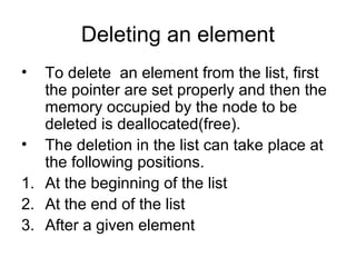 Deleting an element
• To delete an element from the list, first
the pointer are set properly and then the
memory occupied by the node to be
deleted is deallocated(free).
• The deletion in the list can take place at
the following positions.
1. At the beginning of the list
2. At the end of the list
3. After a given element
 