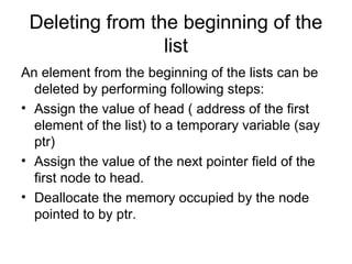 Deleting from the beginning of the
list
An element from the beginning of the lists can be
deleted by performing following steps:
• Assign the value of head ( address of the first
element of the list) to a temporary variable (say
ptr)
• Assign the value of the next pointer field of the
first node to head.
• Deallocate the memory occupied by the node
pointed to by ptr.
 