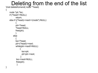 Deleting from the end of the listVoid deletefromend( node **head)
{
node *ptr,*loc;
if (*head==NULL)
return;
else if ((*head)->next==(node*) NULL)
{
ptr=*head;
*head=NULL;
free(ptr);
}
else
{
loc=*head;
ptr=(*head)->next;
while(ptr->next!=NULL)
{
loc=ptr;
ptr=ptr->next;
}
loc->next=NULL;
free(ptr);
}
}
 
