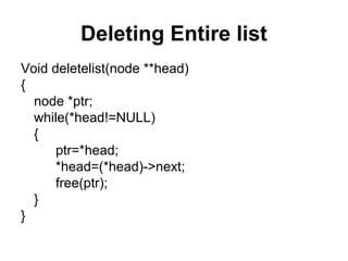 Deleting Entire list
Void deletelist(node **head)
{
node *ptr;
while(*head!=NULL)
{
ptr=*head;
*head=(*head)->next;
free(ptr);
}
}
 