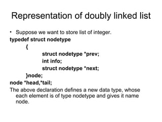 Representation of doubly linked list
• Suppose we want to store list of integer.
typedef struct nodetype
{
struct nodetype *prev;
int info;
struct nodetype *next;
}node;
node *head,*tail;
The above declaration defines a new data type, whose
each element is of type nodetype and gives it name
node.
 