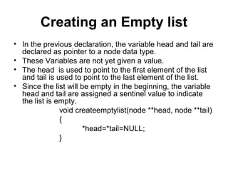 Creating an Empty list
• In the previous declaration, the variable head and tail are
declared as pointer to a node data type.
• These Variables are not yet given a value.
• The head is used to point to the first element of the list
and tail is used to point to the last element of the list.
• Since the list will be empty in the beginning, the variable
head and tail are assigned a sentinel value to indicate
the list is empty.
void createemptylist(node **head, node **tail)
{
*head=*tail=NULL;
}
 
