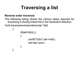 Traversing a list
Reverse order traversal:
The following listing shows the various steps required for
traversing a doubly linked list in the backward direction.
Void traversereverseorder(node *tail)
{
if(tail!=NULL)
{
printf(“%dn”,tail->info);
tail=tail->prev;
}
}
 