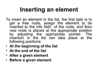 Inserting an element
To insert an element in the list, the first task is to
get a free node, assign the element to be
inserted to the info field of the node, and then
new node is placed at the appropriate position
by adjusting the appropriate pointer. The
insertion in the list can take place at the
following positions:
• At the beginning of the list
• At the end of the list
• After a given element
• Before a given element
 