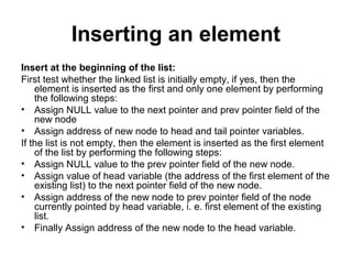 Inserting an element
Insert at the beginning of the list:
First test whether the linked list is initially empty, if yes, then the
element is inserted as the first and only one element by performing
the following steps:
• Assign NULL value to the next pointer and prev pointer field of the
new node
• Assign address of new node to head and tail pointer variables.
If the list is not empty, then the element is inserted as the first element
of the list by performing the following steps:
• Assign NULL value to the prev pointer field of the new node.
• Assign value of head variable (the address of the first element of the
existing list) to the next pointer field of the new node.
• Assign address of the new node to prev pointer field of the node
currently pointed by head variable, i. e. first element of the existing
list.
• Finally Assign address of the new node to the head variable.
 