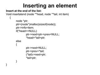 Inserting an element
Insert at the end of the list:
Void insertatend (node **head, node **tail, int item)
{
node *ptr;
ptr=(node*)malloc(sizeof(node));
ptr->info=item;
if(*head==NULL)
ptr->next=ptr->prev=NULL;
*head=*tail=ptr;
else
{
ptr->next=NULL;
ptr->prev=*tail;
(*tail)->next=ptr;
*tail=ptr;
}
}
 