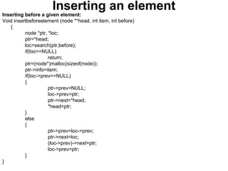Inserting an element
Inserting before a given element:
Void insertbeforeelement (node **head, int item, int before)
{
node *ptr, *loc;
ptr=*head;
loc=search(ptr,before);
if(loc==NULL)
return;
ptr=(node*)malloc(sizeof(node));
ptr->info=item;
if(loc->prev==NULL)
{
ptr->prev=NULL;
loc->prev=ptr;
ptr->next=*head;
*head=ptr;
}
else
{
ptr->prev=loc->prev;
ptr->next=loc;
(loc->prev)->next=ptr;
loc->prev=ptr;
}
}
 