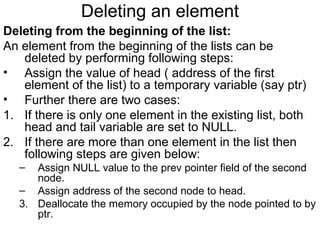 Deleting an element
Deleting from the beginning of the list:
An element from the beginning of the lists can be
deleted by performing following steps:
• Assign the value of head ( address of the first
element of the list) to a temporary variable (say ptr)
• Further there are two cases:
1. If there is only one element in the existing list, both
head and tail variable are set to NULL.
2. If there are more than one element in the list then
following steps are given below:
– Assign NULL value to the prev pointer field of the second
node.
– Assign address of the second node to head.
3. Deallocate the memory occupied by the node pointed to by
ptr.
 