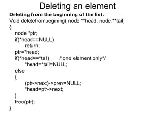 Deleting an element
Deleting from the beginning of the list:
Void deletefrombegining( node **head, node **tail)
{
node *ptr;
if(*head==NULL)
return;
ptr=*head;
if(*head==*tail) /*one element only*/
*head=*tail=NULL;
else
{
(ptr->next)->prev=NULL;
*head=ptr->next;
}
free(ptr);
}
 
