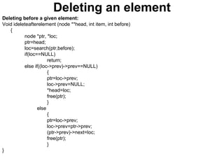 Deleting an element
Deleting before a given element:
Void ideleteafterelement (node **head, int item, int before)
{
node *ptr, *loc;
ptr=head;
loc=search(ptr,before);
if(loc==NULL)
return;
else if((loc->prev)->prev==NULL)
{
ptr=loc->prev;
loc->prev=NULL;
*head=loc;
free(ptr);
}
else
{
ptr=loc->prev;
loc->prev=ptr->prev;
(ptr->prev)->next=loc;
free(ptr);
}
}
 