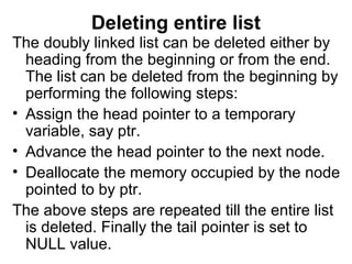 Deleting entire list
The doubly linked list can be deleted either by
heading from the beginning or from the end.
The list can be deleted from the beginning by
performing the following steps:
• Assign the head pointer to a temporary
variable, say ptr.
• Advance the head pointer to the next node.
• Deallocate the memory occupied by the node
pointed to by ptr.
The above steps are repeated till the entire list
is deleted. Finally the tail pointer is set to
NULL value.
 