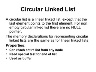 Circular Linked List
A circular list is a linear linked list, except that the
last element points to the first element. For non
empty circular linked list there are no NULL
pointer.
The memory declarations for representing circular
linked lists are the same as for linear linked lists
Properties:
• Can reach entire list from any node
• Need special test for end of list
• Used as buffer
 